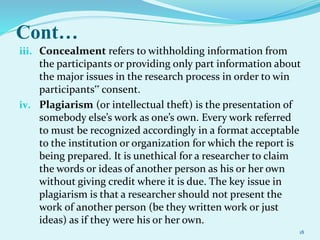 Cont…
iii. Concealment refers to withholding information from
the participants or providing only part information about
the major issues in the research process in order to win
participants‟ consent.
iv. Plagiarism (or intellectual theft) is the presentation of
somebody else’s work as one’s own. Every work referred
to must be recognized accordingly in a format acceptable
to the institution or organization for which the report is
being prepared. It is unethical for a researcher to claim
the words or ideas of another person as his or her own
without giving credit where it is due. The key issue in
plagiarism is that a researcher should not present the
work of another person (be they written work or just
ideas) as if they were his or her own.
18
 