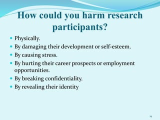 How could you harm research
participants?
 Physically.
 By damaging their development or self-esteem.
 By causing stress.
 By hurting their career prospects or employment
opportunities.
 By breaking confidentiality.
 By revealing their identity
19
 