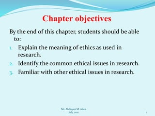 By the end of this chapter, students should be able
to:
1. Explain the meaning of ethics as used in
research.
2. Identify the common ethical issues in research.
3. Familiar with other ethical issues in research.
2
Chapter objectives
Mr. Abdiqani M. Aden
July, 2021
 