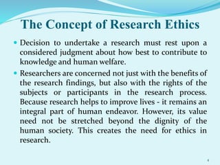 The Concept of Research Ethics
 Decision to undertake a research must rest upon a
considered judgment about how best to contribute to
knowledge and human welfare.
 Researchers are concerned not just with the benefits of
the research findings, but also with the rights of the
subjects or participants in the research process.
Because research helps to improve lives - it remains an
integral part of human endeavor. However, its value
need not be stretched beyond the dignity of the
human society. This creates the need for ethics in
research.
4
 