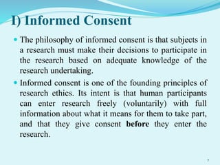 I) Informed Consent
 The philosophy of informed consent is that subjects in
a research must make their decisions to participate in
the research based on adequate knowledge of the
research undertaking.
 Informed consent is one of the founding principles of
research ethics. Its intent is that human participants
can enter research freely (voluntarily) with full
information about what it means for them to take part,
and that they give consent before they enter the
research.
7
 