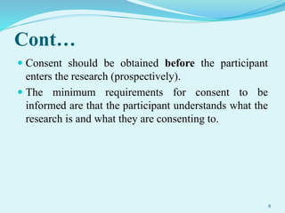 Cont…
 Consent should be obtained before the participant
enters the research (prospectively).
 The minimum requirements for consent to be
informed are that the participant understands what the
research is and what they are consenting to.
8
 