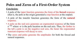 Poles and Zeros of a First-Order System
Conclusion;
• A pole of the input function generates the form of the forced response
(that is, the pole at the origin generated a step function at the output).
• A pole of the transfer function generates the form of the natural
response.
• A pole on the real axis generates an exponential response of the form
𝑒−𝜎𝑡
where -𝜎 is the pole location on the real axis. Thus, the farther to
the left a pole is on the negative real axis, the faster the exponential
transient response will decay to zero.
• The zeros and poles generate the amplitudes for both the forced and
natural responses.
 