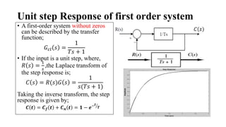 Unit step Response of first order system
• A first-order system without zeros
can be described by the transfer
function;
𝐺𝑐𝑙 𝑠 =
1
𝑇𝑠 + 1
• If the input is a unit step, where,
𝑅 𝑠 =
1
𝑠
,the Laplace transform of
the step response is;
𝐶 𝑠 = 𝑅(𝑠)𝐺 𝑠 =
1
𝑠(𝑇𝑠 + 1)
Taking the inverse transform, the step
response is given by;
𝑪 𝒕 = 𝑪𝒇 𝒕 + 𝑪𝒏 𝒕 = 𝟏 − 𝒆−𝒕
𝑻
 