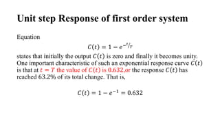 Unit step Response of first order system
Equation
𝐶 𝑡 = 1 − 𝑒−𝑡
𝑇
states that initially the output 𝐶 𝑡 is zero and finally it becomes unity.
One important characteristic of such an exponential response curve 𝐶 𝑡
is that at 𝑡 = 𝑇 the value of 𝐶 𝑡 is 0.632,or the response 𝐶 𝑡 has
reached 63.2% of its total change. That is,
𝐶 𝑡 = 1 − 𝑒−1 = 0.632
 