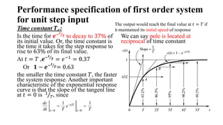 Performance specification of first order system
for unit step input
Time constant 𝑻𝒄:
Is the time for 𝒆−𝒕
𝑻 to decay to 37% of
its initial value. Or, the time constant is
the time it takes for the step response to
rise to 63% of its final value.
At 𝑡 = 𝑇 ,𝒆−𝒕
𝑻 = 𝑒−1
= 0.37
Or 𝟏 − 𝒆−𝒕
𝑻= 0.63
the smaller the time constant 𝑇, the faster
the system response. Another important
characteristic of the exponential response
curve is that the slope of the tangent line
at 𝑡 = 0 is 1
𝑇, since
We can say pole is located at
reciprocal of time constant
.
The output would reach the final value at 𝑡 = 𝑇 if
it maintained its initial speed of response
 