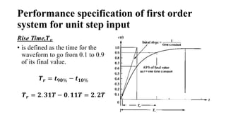 Performance specification of first order
system for unit step input
Rise Time,𝑻𝒓
• is defined as the time for the
waveform to go from 0.1 to 0.9
of its final value.
𝑻𝒓 = 𝒕𝟗𝟎% − 𝒕𝟏𝟎%
𝑻𝒓 = 𝟐. 𝟑𝟏𝑻 − 𝟎. 𝟏𝟏𝑻 = 𝟐. 𝟐𝑻
 