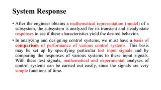 System Response
• After the engineer obtains a mathematical representation (model) of a
subsystem, the subsystem is analyzed for its transient and steady-state
responses to see if these characteristics yield the desired behavior.
• In analyzing and designing control systems, we must have a basis of
comparison of performance of various control systems. This basis
may be set up by specifying particular test input signals and by
comparing the responses of various systems to these input signals.
With these test signals, mathematical and experimental analyses of
control systems can be carried out easily, since the signals are very
simple functions of time.
 