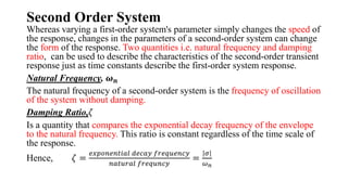Second Order System
Whereas varying a first-order system's parameter simply changes the speed of
the response, changes in the parameters of a second-order system can change
the form of the response. Two quantities i.e. natural frequency and damping
ratio, can be used to describe the characteristics of the second-order transient
response just as time constants describe the first-order system response.
Natural Frequency, 𝝎𝒏
The natural frequency of a second-order system is the frequency of oscillation
of the system without damping.
Damping Ratio,𝜁
Is a quantity that compares the exponential decay frequency of the envelope
to the natural frequency. This ratio is constant regardless of the time scale of
the response.
Hence, 𝜁 =
𝑒𝑥𝑝𝑜𝑛𝑒𝑛𝑡𝑖𝑎𝑙 𝑑𝑒𝑐𝑎𝑦 𝑓𝑟𝑒𝑞𝑢𝑒𝑛𝑐𝑦
𝑛𝑎𝑡𝑢𝑟𝑎𝑙 𝑓𝑟𝑒𝑞𝑢𝑛𝑐𝑦
=
𝜎
𝜔𝑛
 