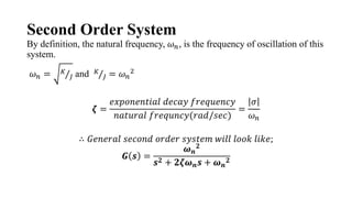 Second Order System
By definition, the natural frequency, 𝜔𝑛, is the frequency of oscillation of this
system.
𝜔𝑛 = 𝐾
𝐽 and 𝐾
𝐽 = 𝜔𝑛
2
𝜻 =
𝑒𝑥𝑝𝑜𝑛𝑒𝑛𝑡𝑖𝑎𝑙 𝑑𝑒𝑐𝑎𝑦 𝑓𝑟𝑒𝑞𝑢𝑒𝑛𝑐𝑦
𝑛𝑎𝑡𝑢𝑟𝑎𝑙 𝑓𝑟𝑒𝑞𝑢𝑛𝑐𝑦(𝑟𝑎𝑑/𝑠𝑒𝑐)
=
𝜎
𝜔𝑛
∴ 𝐺𝑒𝑛𝑒𝑟𝑎𝑙 𝑠𝑒𝑐𝑜𝑛𝑑 𝑜𝑟𝑑𝑒𝑟 𝑠𝑦𝑠𝑡𝑒𝑚 𝑤𝑖𝑙𝑙 𝑙𝑜𝑜𝑘 𝑙𝑖𝑘𝑒;
𝑮 𝒔 =
𝝎𝒏
𝟐
𝒔𝟐 + 𝟐𝜻𝝎𝒏𝒔 + 𝝎𝒏
𝟐
 