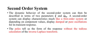Second Order System
• The dynamic behavior of the second-order system can then be
described in terms of two parameters 𝜻 and 𝝎𝒏. A second-order
system can display characteristics much like a first-order system or
depending on component values, display damped or pure oscillations
for its transient response.
• The poles tell us the form of the response without the tedious
calculation of the inverse Laplace transform.
 
