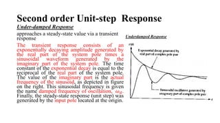 Second order Unit-step Response
Under-damped Response
approaches a steady-state value via a transient
response
The transient response consists of an
exponentially decaying amplitude generated by
the real part of the system pole times a
sinusoidal waveform generated by the
imaginary part of the system pole. The time
constant of the exponential decay is equal to the
reciprocal of the real part of the system pole.
The value of the imaginary part is the actual
frequency of the sinusoid, as depicted in figure
on the right. This sinusoidal frequency is given
the name damped frequency of oscillation, 𝜔𝑑.
Finally, the steady-state response (unit step) was
generated by the input pole located at the origin.
Underdamped Response
 