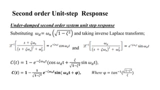 Second order Unit-step Response
Under-damped second order system unit step response
Substituting 𝜔𝑑= 𝜔𝑛 1 − 𝜁2 and taking inverse Laplace transform;
and
𝐶 𝑡 = 1 − 𝑒−𝜁𝜔𝑛𝑡(cos 𝜔𝑑t +
𝜁
𝟏−𝜁𝟐
sin 𝜔𝑑t),
𝑪 𝒕 = 𝟏 −
𝟏
𝟏−𝜁𝟐
𝒆−𝜁𝝎𝒏𝒕
𝐬𝐢𝐧( 𝝎𝒅𝐭 + 𝝋), Where φ = 𝑡𝑎𝑛−1
(
1−𝜁2
𝜁
)
 