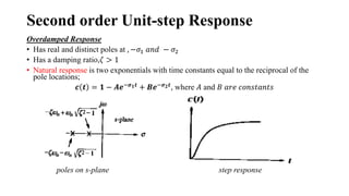 Second order Unit-step Response
Overdamped Response
• Has real and distinct poles at , −𝜎1 𝑎𝑛𝑑 − 𝜎2
• Has a damping ratio,𝜁 > 1
• Natural response is two exponentials with time constants equal to the reciprocal of the
pole locations;
𝒄 𝒕 = 𝟏 − 𝑨𝒆−𝝈𝟏𝒕
+ 𝑩𝒆−𝝈𝟐𝒕
, where 𝐴 and 𝐵 𝑎𝑟𝑒 𝑐𝑜𝑛𝑠𝑡𝑎𝑛𝑡𝑠
poles on s-plane step response
 