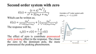 Second order system with zero
𝐺 𝑠 =
(𝑠 + 𝑧)
𝜔𝑛
2
𝑧
𝑠2 + 2𝜁𝜔𝑛𝑠 + 𝜔𝑛
2
Which can be written as;
𝐺 𝑠 =
𝜔𝑛
2
𝑠2+2𝜁𝜔𝑛𝑠+𝜔𝑛
2 +
𝑠
𝑧
(
𝜔𝑛
2
𝑠2+2𝜁𝜔𝑛𝑠+𝜔𝑛
2)
The response will be,
𝑐𝑧 𝑡 = 𝑐 𝑡 +
1
𝑧
𝑑
𝑑𝑡
𝑐 𝑡
The effect of zero is contribute pronounced
early peaking effect to the response. The closer
the zero to the dominant pole, the more
pronounced the peaking phenomenon.
Consider a 2nd order system with
poles 𝑠12 = −1 ± 𝑗2.83
 