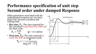 Performance specification of unit step
Second order under damped Response
Other parameters associated with the
underdamped response are rise time,
peak time, percent overshoot and
settling time.
• Rise time, 𝑻𝒓; The time required for
the waveform to go from 0 to 100% of
the final value.
𝑻𝒓 =
𝝅−𝝋
𝝎𝒅
𝝋 − 𝑖𝑛 𝑟𝑎𝑑𝑖𝑎𝑛
• Peak time, 𝑻𝒑; The time required to
reach the first, or maximum, peak.
𝑻𝒑 =
𝝅
𝝎𝒏 𝟏 − 𝜁𝟐
 