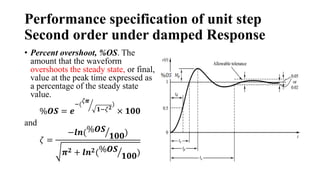 Performance specification of unit step
Second order under damped Response
• Percent overshoot, %OS. The
amount that the waveform
overshoots the steady state, or final,
value at the peak time expressed as
a percentage of the steady state
value.
%𝑶𝑺 = 𝒆
−(
𝜁𝝅
𝟏−𝜁𝟐
)
× 𝟏𝟎𝟎
and
𝜁 =
−𝒍𝒏(%𝑶𝑺
𝟏𝟎𝟎)
𝝅𝟐 + 𝒍𝒏𝟐(%𝑶𝑺
𝟏𝟎𝟎)
 