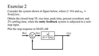 Exercise 2
Consider the system shown in figure below, where 𝜁= 0.6 and 𝜔𝑛 =
5𝑟𝑎𝑑/𝑠𝑒𝑐.
Obtain the closed loop TF, rise time, peak time, percent overshoot, and
2% settling time, when the unity feedback system is subjected to a unit-
step input.
Plot the step response in MATLAB
 