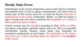Steady State Error
Imperfections in the system components, such as static friction, backlash,
and amplifier drift, as well as aging or deterioration, will cause errors at
steady state. In this section, however, we shall not discuss errors due to
imperfections in the system components. Rather, we shall investigate a
type of steady-state error that is caused by the incapability of a system to
follow particular types of inputs.
Control systems may be classified according to their ability to follow
step inputs, ramp inputs, parabolic inputs, and so on. This is a reasonable
classification scheme, because actual inputs may frequently be
considered combinations of such inputs. The magnitudes of the steady-
state errors due to these individual inputs are indicative of the goodness
of the system.
 