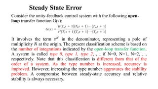 Steady State Error
Consider the unity-feedback control system with the following open-
loop transfer function G(s):
It involves the term 𝑠𝑁 in the denominator, representing a pole of
multiplicity 𝑁 at the origin. The present classification scheme is based on
the number of integrations indicated by the open-loop transfer function.
A system is called type 0, type 1, type 2, , , if N=0, N=1, N=2, , ,
respectively. Note that this classification is different from that of the
order of a system. As the type number is increased, accuracy is
improved. However, increasing the type number aggravates the stability
problem. A compromise between steady-state accuracy and relative
stability is always necessary.
 
