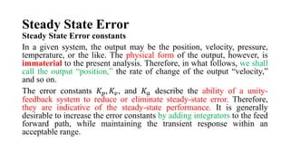 Steady State Error
Steady State Error constants
In a given system, the output may be the position, velocity, pressure,
temperature, or the like. The physical form of the output, however, is
immaterial to the present analysis. Therefore, in what follows, we shall
call the output “position,” the rate of change of the output “velocity,”
and so on.
The error constants 𝐾𝑝, 𝐾𝑣, and 𝐾𝑎 describe the ability of a unity-
feedback system to reduce or eliminate steady-state error. Therefore,
they are indicative of the steady-state performance. It is generally
desirable to increase the error constants by adding integrators to the feed
forward path, while maintaining the transient response within an
acceptable range.
 
