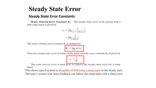 Steady State Error
This shows type 0 system is incapable of following a ramp input in the steady state.
The type 1 system with unity feedback can follow the ramp input with a finite error.
Steady State Error Constants
 