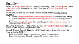 Stability
There are many definitions for stability, depending upon kind of system or the
point of view. In this course we limit ourselves to linear, time-invariant
systems.
Definitions of stability for linear, time-invariant systems; using natural
response
1.A system is stable if the natural response approaches zero as time approaches infinity.
2.A system is unstable if the natural response approaches infinity as time approaches
infinity
3.A system is marginally stable if the natural response neither decays nor grows but
remains constant or oscillates.
Thus, the definition of stability implies that only the forced response remains
as the natural response approaches zero.
Bounded-input, Bounded Output (BIBO)) definition of stability; using the
total response (BIBO):
1.A system is stable if every bounded input yields a bounded output.
2.A system is unstable if bounded input yields an unbounded output.
 