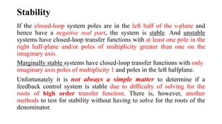 Stability
If the closed-loop system poles are in the left half of the s-plane and
hence have a negative real part, the system is stable. And unstable
systems have closed-loop transfer functions with at least one pole in the
right half-plane and/or poles of multiplicity greater than one on the
imaginary axis.
Marginally stable systems have closed-loop transfer functions with only
imaginary axis poles of multiplicity 1 and poles in the left halfplane.
Unfortunately it is not always a simple matter to determine if a
feedback control system is stable due to difficulty of solving for the
roots of high order transfer function. There is, however, another
methods to test for stability without having to solve for the roots of the
denominator.
 