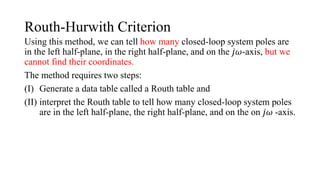 Routh-Hurwith Criterion
Using this method, we can tell how many closed-loop system poles are
in the left half-plane, in the right half-plane, and on the 𝑗𝜔-axis, but we
cannot find their coordinates.
The method requires two steps:
(I) Generate a data table called a Routh table and
(II) interpret the Routh table to tell how many closed-loop system poles
are in the left half-plane, the right half-plane, and on the on 𝑗𝜔 -axis.
 