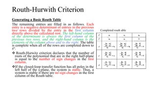 Routh-Hurwith Criterion
Generating a Basic Routh Table
The remaining entries are filled in as follows. Each
entry is a negative determinant of entries in the previous
two rows divided by the entry in the first column
directly above the calculated row. The left-hand column
of the determinant is always the first column of the
previous two rows, and the right-hand column is the
elements of the column above and to the right. The table
is complete when all of the rows are completed down to
𝑠𝑜.
 Routh-Hurwitz criterion declares that the number of
roots of the polynomial that are in the right half-plane
is equal to the number of sign changes in the first
column.
If the closed-loop transfer function has all poles in the
left half of the s-plane, the system is stable. Thus, a
system is stable if there are no sign changes in the first
column of the Routh table.
Completed routh able
 