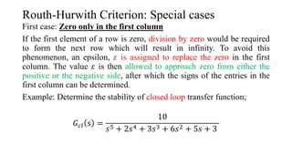 Routh-Hurwith Criterion: Special cases
First case: Zero only in the first column
If the first element of a row is zero, division by zero would be required
to form the next row which will result in infinity. To avoid this
phenomenon, an epsilon, 𝜀 is assigned to replace the zero in the first
column. The value 𝜀 is then allowed to approach zero from either the
positive or the negative side, after which the signs of the entries in the
first column can be determined.
Example: Determine the stability of closed loop transfer function;
𝐺𝑐𝑙 s =
10
𝑠5 + 2𝑠4 + 3𝑠3 + 6𝑠2 + 5𝑠 + 3
 