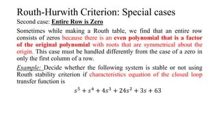Routh-Hurwith Criterion: Special cases
Second case: Entire Row is Zero
Sometimes while making a Routh table, we find that an entire row
consists of zeros because there is an even polynomial that is a factor
of the original polynomial with roots that are symmetrical about the
origin. This case must be handled differently from the case of a zero in
only the first column of a row.
Example: Decide whether the following system is stable or not using
Routh stability criterion if characteristics equation of the closed loop
transfer function is
𝑠5 + 𝑠4 + 4𝑠3 + 24𝑠2 + 3𝑠 + 63
 