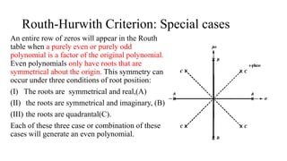 Routh-Hurwith Criterion: Special cases
An entire row of zeros will appear in the Routh
table when a purely even or purely odd
polynomial is a factor of the original polynomial.
Even polynomials only have roots that are
symmetrical about the origin. This symmetry can
occur under three conditions of root position:
(I) The roots are symmetrical and real,(A)
(II) the roots are symmetrical and imaginary, (B)
(III) the roots are quadrantal(C).
Each of these three case or combination of these
cases will generate an even polynomial.
 