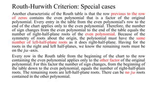 Routh-Hurwith Criterion: Special cases
Another characteristic of the Routh table is that the row previous to the row
of zeros contains the even polynomial that is a factor of the original
polynomial. Every entry in the table from the even polynomial's row to the
end of the chart applies only to the even polynomial. Therefore, the number
of sign changes from the even polynomial to the end of the table equals the
number of right-half-plane roots of the even polynomial. Because of the
symmetry of roots about the origin, the polynomial must have the same
number of left-half-plane roots as it does right-half-plane. Having for the
roots in the right and left half-planes, we know the remaining roots must be
on the 𝑗𝜔 -axis.
Every row in the Routh table from the beginning of the chart to the row
containing the even polynomial applies only to the other factor of the original
polynomial. For this factor the number of sign changes, from the beginning of
the table down to the even polynomial, equals the number of right-half-plain
roots. The remaining roots are left-half-plane roots. There can be no 𝑗𝜔 roots
contained in the other polynomial.
 