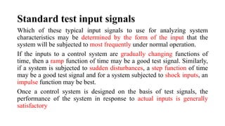 Which of these typical input signals to use for analyzing system
characteristics may be determined by the form of the input that the
system will be subjected to most frequently under normal operation.
If the inputs to a control system are gradually changing functions of
time, then a ramp function of time may be a good test signal. Similarly,
if a system is subjected to sudden disturbances, a step function of time
may be a good test signal and for a system subjected to shock inputs, an
impulse function may be best.
Once a control system is designed on the basis of test signals, the
performance of the system in response to actual inputs is generally
satisfactory
Standard test input signals
 