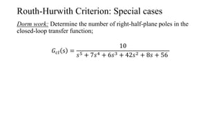 Routh-Hurwith Criterion: Special cases
Dorm work: Determine the number of right-half-plane poles in the
closed-loop transfer function;
𝐺𝑐𝑙 s =
10
𝑠5 + 7𝑠4 + 6𝑠3 + 42𝑠2 + 8𝑠 + 56
 