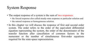• The output response of a system is the sum of two responses:
• the forced response also called steady-state response or particular solution and
• the natural response or homogeneous solution.
• In this chapter we will discuss the response of first and second order
system. The order refers to the order of the equivalent differential
equation representing the system, the order of the denominator of the
transfer function after cancellation of common factors in the
numerator or the number of simultaneous first-order equations
required for the state-space representation.
System Response
 