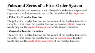 Poles and Zeros of a First-Order System
The use of poles and zeros and their relationship to the time response of
a system is a technique used to derive the desired result by inspection.
• Poles of a Transfer Function
The poles of a transfer function are the values of the Laplace transform
variable, s, that cause the transfer function to become infinite. In other
words they are the roots of denominator of the transfer function.
• Zeros of a Transfer Function
The zeros of a transfer function are the values of the Laplace transform
variable, s, that cause the transfer function to become zero. In other
words they are the roots of the numerator of the transfer function.
 