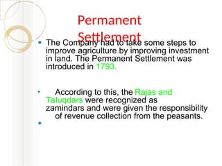 Permanent
Settlement
⚫ The Company had to take some steps to
improve agriculture by improving investment
in land. The Permanent Settlement was
introduced in 1793.
⚫ According to this, the Rajas and
Taluqdars were recognized as
zamindars and were given the responsibility
of revenue collection from the peasants.
⚫
 