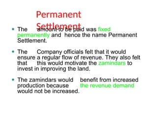 Permanent
Settlement
⚫ The amount to be paid was fixed
permanently and hence the name Permanent
Settlement.
⚫ The Company officials felt that it would
ensure a regular flow of revenue. They also felt
that this would motivate the zamindars to
invest in improving the land.
⚫ The zamindars would benefit from increased
production because the revenue demand
would not be increased.
 