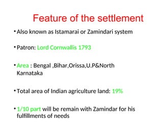 Feature of the settlement
•Also known as Istamarai or Zamindari system
•Patron: Lord Cornwallis 1793
•Area : Bengal ,Bihar,Orissa,U.P&North
Karnataka
•Total area of Indian agriculture land: 19%
•1/10 part will be remain with Zamindar for his
fulfillments of needs
 