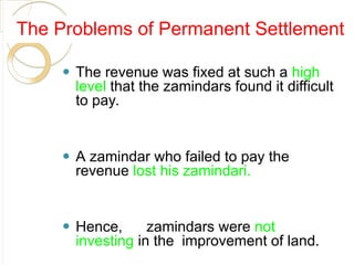 The Problems of Permanent Settlement
⚫ The revenue was fixed at such a high
level that the zamindars found it difficult
to pay.
⚫ A zamindar who failed to pay the
revenue lost his zamindari.
⚫ Hence, zamindars were not
investing in the improvement of land.
 