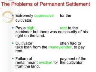 ⚫ Extremely oppressive for the
cultivator.
⚫ Pay a high rent to the
zamindar but there was no security of his
right on the land.
⚫ Cultivator often had to
take loan from the moneylender, to pay
rent.
⚫ Failure of payment of the
rental meant eviction for the cultivator
from the land.
The Problems of Permanent Settlement
 