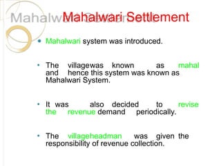 Mahalwari Settlement
⚫ Mahalwari system was introduced.
⚫ The villagewas known as mahal
and hence this system was known as
Mahalwari System.
⚫ It was also decided to revise
the revenue demand periodically.
⚫ The villageheadman was given the
responsibility of revenue collection.
 