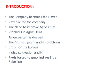 INTRODUCTION :
• The Company becomes the Diwan
• Revenue for the company
• The Need to improve Agriculture
• Problems in Agriculture
• A new system is devised
• The Munro system and its problems
• Crops for the Europe
• Indigo cultivation and Nij
• Ryots forced to grow indigo: Blue
Rebellion
 