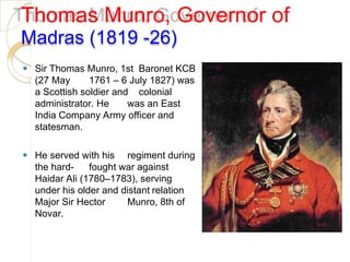 Thomas Munro, Governor of
Madras (1819 -26)
⚫ Sir Thomas Munro, 1st Baronet KCB
(27 May 1761 – 6 July 1827) was
a Scottish soldier and colonial
administrator. He was an East
India Company Army officer and
statesman.
⚫ He served with his regiment during
the hard- fought war against
Haidar Ali (1780–1783), serving
under his older and distant relation
Major Sir Hector Munro, 8th of
Novar.
 