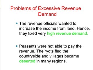 Problems of Excessive Revenue
Demand
⚫ The revenue officials wanted to
increase the income from land. Hence,
they fixed very high revenue demand.
⚫ Peasants were not able to pay the
revenue. The ryots fled the
countryside and villages became
deserted in many regions.
 