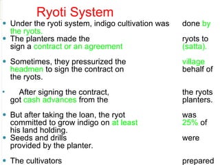 Ryoti System
⚫ Under the ryoti system, indigo cultivation was done by
the ryots.
⚫ The planters made the ryots to
sign a contract or an agreement (satta).
⚫ Sometimes, they pressurized the village
headmen to sign the contract on behalf of
the ryots.
⚫ After signing the contract, the ryots
got cash advances from the planters.
⚫ But after taking the loan, the ryot was
committed to grow indigo on at least 25% of
his land holding.
⚫ Seeds and drills were
provided by the planter.
⚫ The cultivators prepared
 