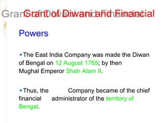 Grant of Diwani and Financial
Powers
⚫The East India Company was made the Diwan
of Bengal on 12 August 1765; by then
Mughal Emperor Shah Alam II.
⚫Thus, the Company became of the chief
financial administrator of the territory of
Bengal.
 