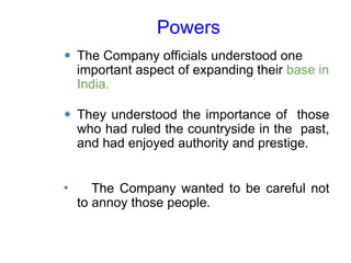 Powers
⚫ The Company officials understood one
important aspect of expanding their base in
India.
⚫ They understood the importance of those
who had ruled the countryside in the past,
and had enjoyed authority and prestige.
⚫ The Company wanted to be careful not
to annoy those people.
 